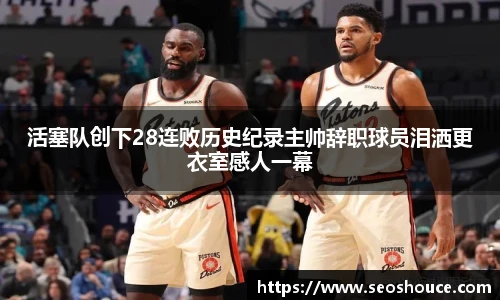 活塞队创下28连败历史纪录主帅辞职球员泪洒更衣室感人一幕