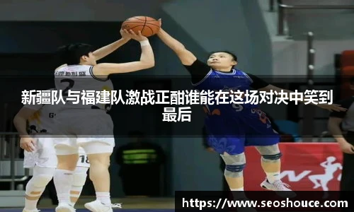 新疆队与福建队激战正酣谁能在这场对决中笑到最后